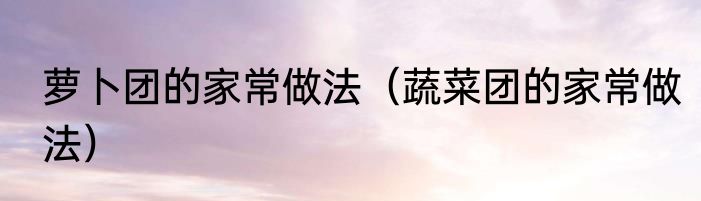 萝卜团的家常做法（蔬菜团的家常做法）