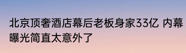 北京顶奢酒店幕后老板身家33亿 内幕曝光简直太意外了