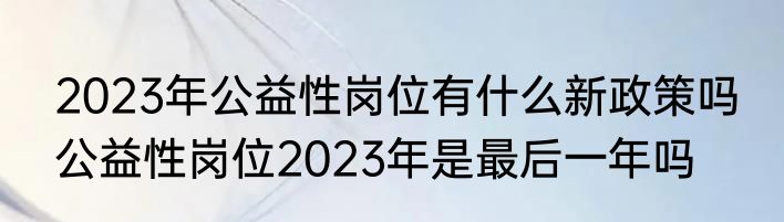 2023年公益性岗位有什么新政策吗 公益性岗位2023年是最后一年吗