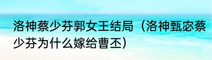 洛神蔡少芬郭女王结局（洛神甄宓蔡少芬为什么嫁给曹丕）