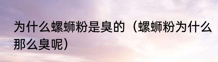 为什么螺蛳粉是臭的（螺蛳粉为什么那么臭呢）