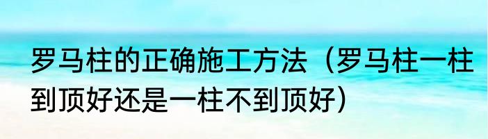 罗马柱的正确施工方法（罗马柱一柱到顶好还是一柱不到顶好）
