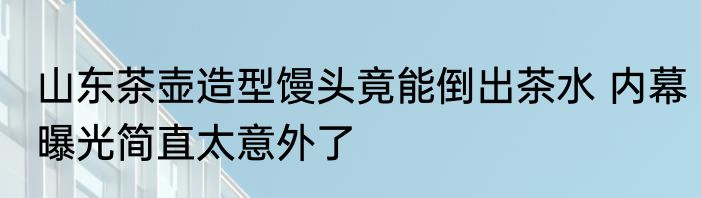 山东茶壶造型馒头竟能倒出茶水 内幕曝光简直太意外了