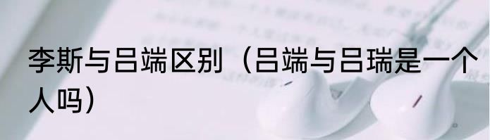 李斯与吕端区别（吕端与吕瑞是一个人吗）