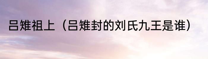 吕雉祖上（吕雉封的刘氏九王是谁）