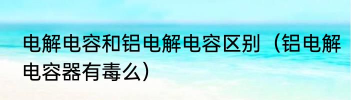 电解电容和铝电解电容区别（铝电解电容器有毒么）