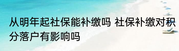从明年起社保能补缴吗 社保补缴对积分落户有影响吗