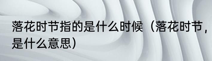 落花时节指的是什么时候（落花时节，是什么意思）