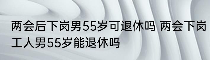 两会后下岗男55岁可退休吗 两会下岗工人男55岁能退休吗