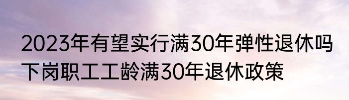 2023年有望实行满30年弹性退休吗 下岗职工工龄满30年退休政策