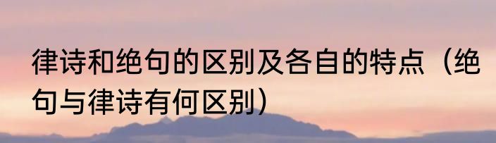 律诗和绝句的区别及各自的特点（绝句与律诗有何区别）