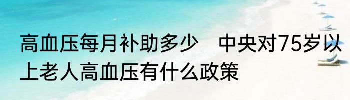 高血压每月补助多少   中央对75岁以上老人高血压有什么政策