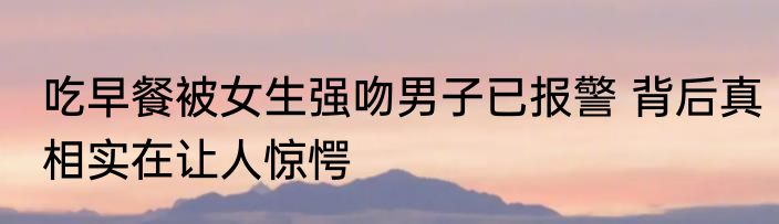 吃早餐被女生强吻男子已报警 背后真相实在让人惊愕