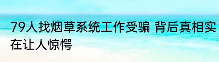 79人找烟草系统工作受骗 背后真相实在让人惊愕