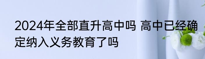 2024年全部直升高中吗 高中已经确定纳入义务教育了吗