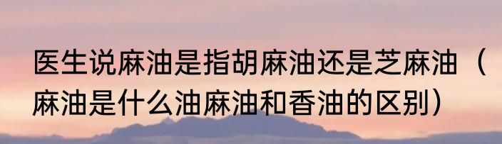 医生说麻油是指胡麻油还是芝麻油（麻油是什么油麻油和香油的区别）