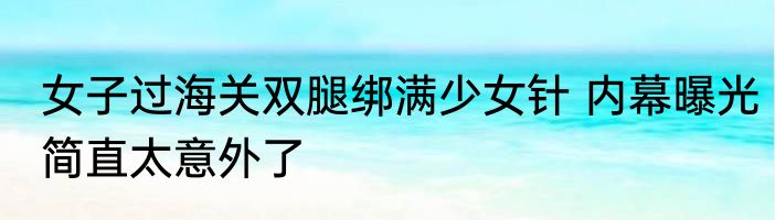 女子过海关双腿绑满少女针 内幕曝光简直太意外了