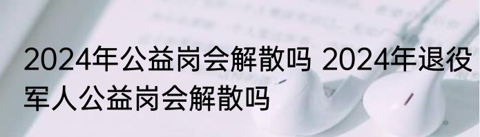 2024年公益岗会解散吗 2024年退役军人公益岗会解散吗