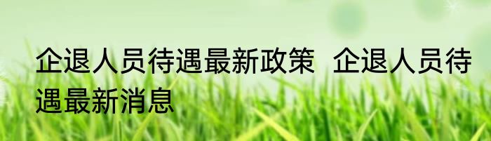 企退人员待遇最新政策  企退人员待遇最新消息