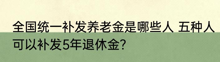 全国统一补发养老金是哪些人 五种人可以补发5年退休金？