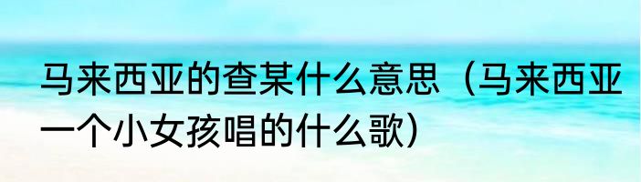 马来西亚的查某什么意思（马来西亚一个小女孩唱的什么歌）