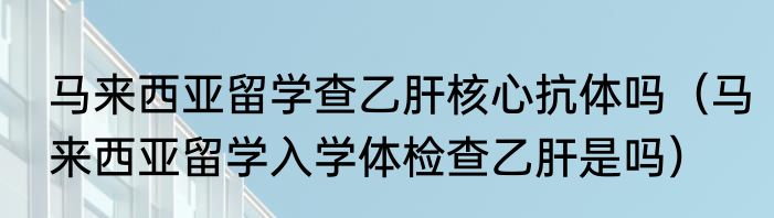 马来西亚留学查乙肝核心抗体吗（马来西亚留学入学体检查乙肝是吗）