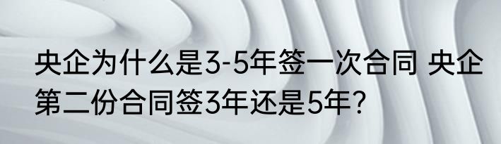 央企为什么是3-5年签一次合同 央企第二份合同签3年还是5年？