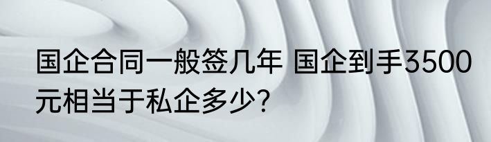 国企合同一般签几年 国企到手3500元相当于私企多少？