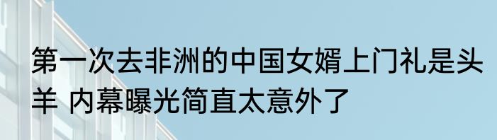 第一次去非洲的中国女婿上门礼是头羊 内幕曝光简直太意外了