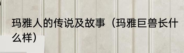 玛雅人的传说及故事（玛雅巨兽长什么样）