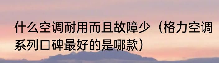 什么空调耐用而且故障少（格力空调系列口碑最好的是哪款）