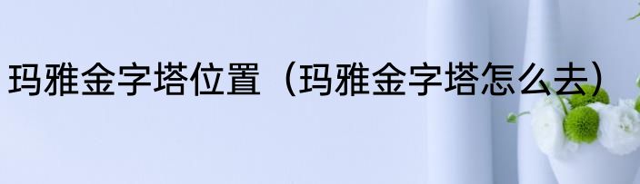 玛雅金字塔位置（玛雅金字塔怎么去）