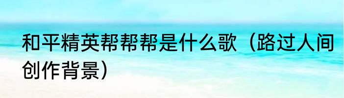 和平精英帮帮帮是什么歌（路过人间创作背景）