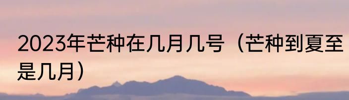 2023年芒种在几月几号（芒种到夏至是几月）