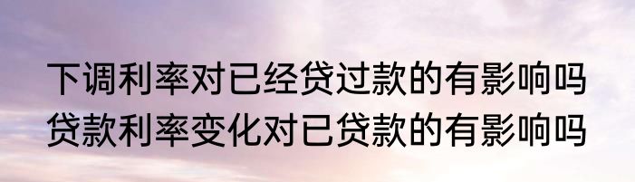下调利率对已经贷过款的有影响吗  贷款利率变化对已贷款的有影响吗