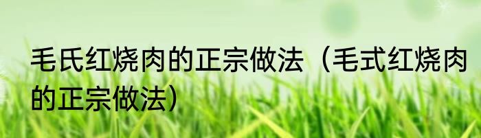 毛氏红烧肉的正宗做法（毛式红烧肉的正宗做法）