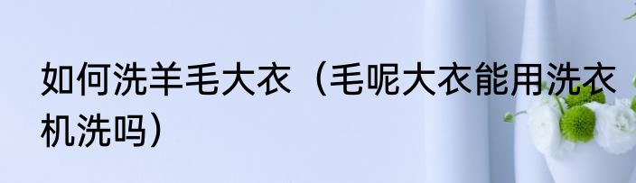 如何洗羊毛大衣（毛呢大衣能用洗衣机洗吗）
