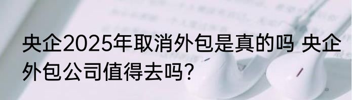 央企2025年取消外包是真的吗 央企外包公司值得去吗？
