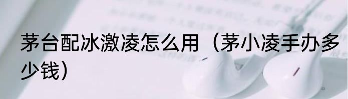 茅台配冰激凌怎么用（茅小凌手办多少钱）