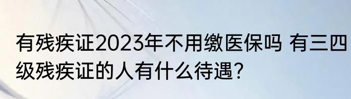 有残疾证2023年不用缴医保吗 有三四级残疾证的人有什么待遇？