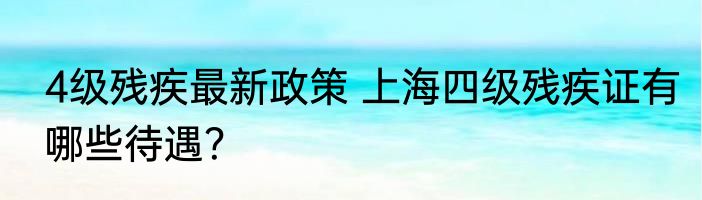 4级残疾最新政策 上海四级残疾证有哪些待遇？