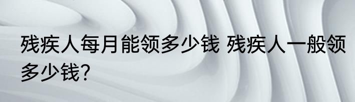 残疾人每月能领多少钱 残疾人一般领多少钱？