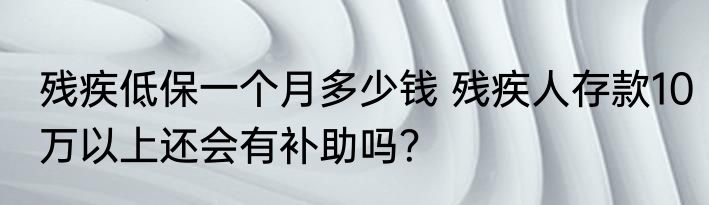 残疾低保一个月多少钱 残疾人存款10万以上还会有补助吗？