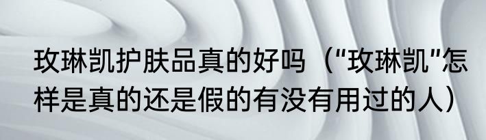 玫琳凯护肤品真的好吗（“玫琳凯”怎样是真的还是假的有没有用过的人）