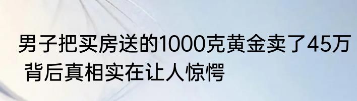 男子把买房送的1000克黄金卖了45万 背后真相实在让人惊愕
