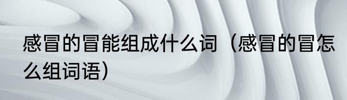 感冒的冒能组成什么词（感冒的冒怎么组词语）