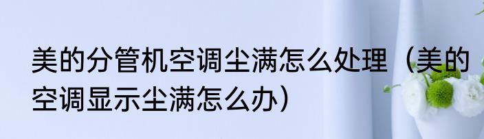 美的分管机空调尘满怎么处理（美的空调显示尘满怎么办）