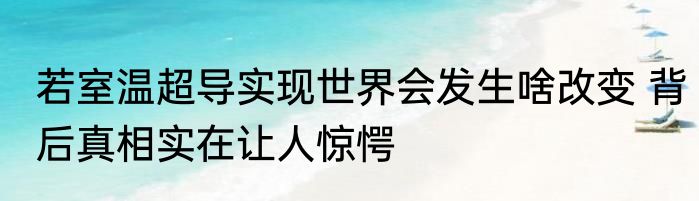 若室温超导实现世界会发生啥改变 背后真相实在让人惊愕