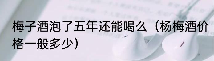 梅子酒泡了五年还能喝么（杨梅酒价格一般多少）