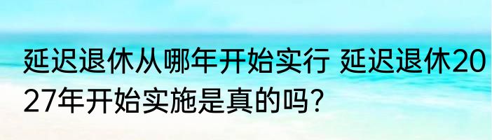 延迟退休从哪年开始实行 延迟退休2027年开始实施是真的吗？